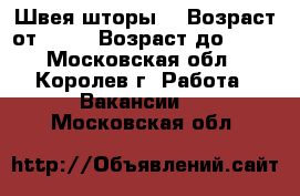 Швея шторы. › Возраст от ­ 23 › Возраст до ­ 37 - Московская обл., Королев г. Работа » Вакансии   . Московская обл.